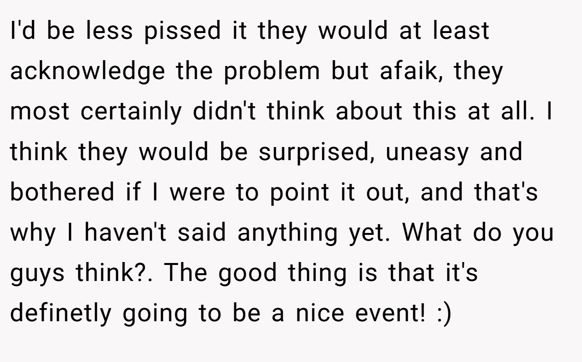 I'd be less pissed it they would at least acknowledge the problem but afaik, they most certainly didn't think about this at all. I think they would be surprised, uneasy and bothered if I were to point it out, and that's why I haven't said anything yet. What do you guys think?. The good thing is that it's definetly going to be a nice event! :)