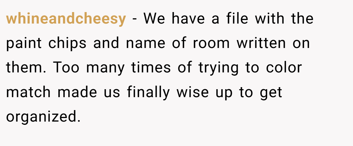 whineandcheesy − We have a file with the paint chips and name of room written on them. Too many times of trying to color match made us finally wise up to get organized.