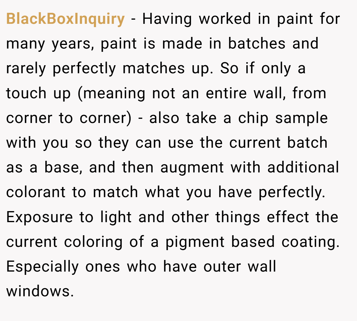 BlackBoxInquiry − Having worked in paint for many years, paint is made in batches and rarely perfectly matches up. So if only a touch up (meaning not an entire wall, from corner to corner) - also take a chip sample with you so they can use the current batch as a base, and then augment with additional colorant to match what you have perfectly. Exposure to light and other things effect the current coloring of a pigment based coating. Especially ones who have outer wall windows.