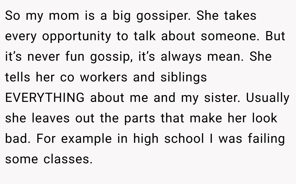 So my mom is a big gossiper. She takes every opportunity to talk about someone. But it’s never fun gossip, it’s always mean. She tells her co workers and siblings EVERYTHING about me and my sister. Usually she leaves out the parts that make her look bad. For example in high school I was failing some classes.