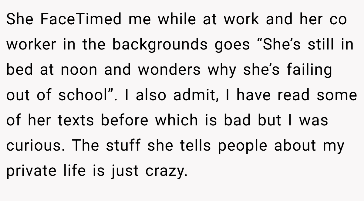 She FaceTimed me while at work and her co worker in the backgrounds goes “She’s still in bed at noon and wonders why she’s failing out of school”. I also admit, I have read some of her texts before which is bad but I was curious. The stuff she tells people about my private life is just crazy.