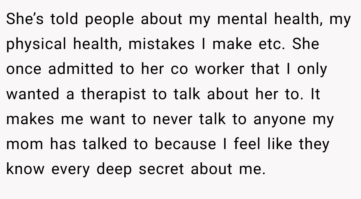 She’s told people about my mental health, my physical health, mistakes I make etc. She once admitted to her co worker that I only wanted a therapist to talk about her to. It makes me want to never talk to anyone my mom has talked to because I feel like they know every deep secret about me.