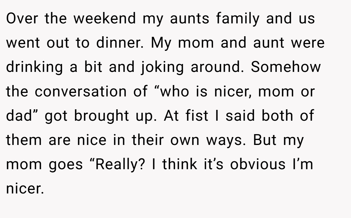 Over the weekend my aunts family and us went out to dinner. My mom and aunt were drinking a bit and joking around. Somehow the conversation of “who is nicer, mom or dad” got brought up. At fist I said both of them are nice in their own ways. But my mom goes “Really? I think it’s obvious I’m nicer.