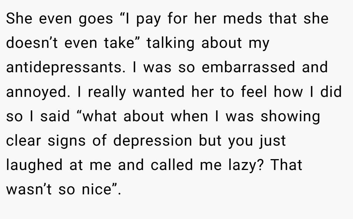 She even goes “I pay for her meds that she doesn’t even take” talking about my antidepressants. I was so embarrassed and annoyed. I really wanted her to feel how I did so I said “what about when I was showing clear signs of depression but you just laughed at me and called me lazy? That wasn’t so nice”.