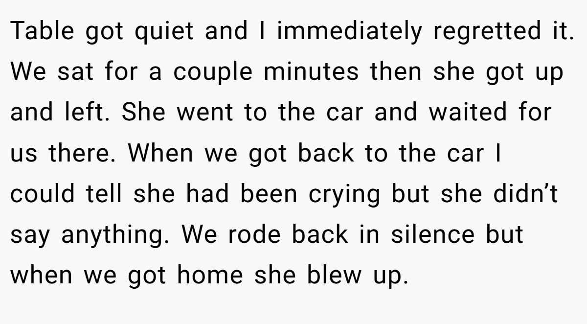 Table got quiet and I immediately regretted it. We sat for a couple minutes then she got up and left. She went to the car and waited for us there. When we got back to the car I could tell she had been crying but she didn’t say anything. We rode back in silence but when we got home she blew up.