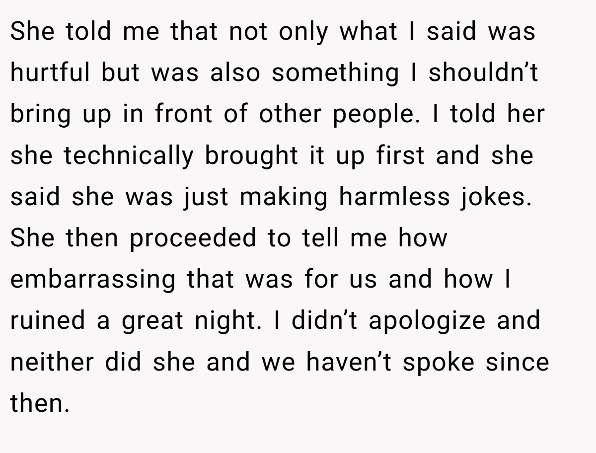 She told me that not only what I said was hurtful but was also something I shouldn’t bring up in front of other people. I told her she technically brought it up first and she said she was just making harmless jokes. She then proceeded to tell me how embarrassing that was for us and how I ruined a great night. I didn’t apologize and neither did she and we haven’t spoke since then.
