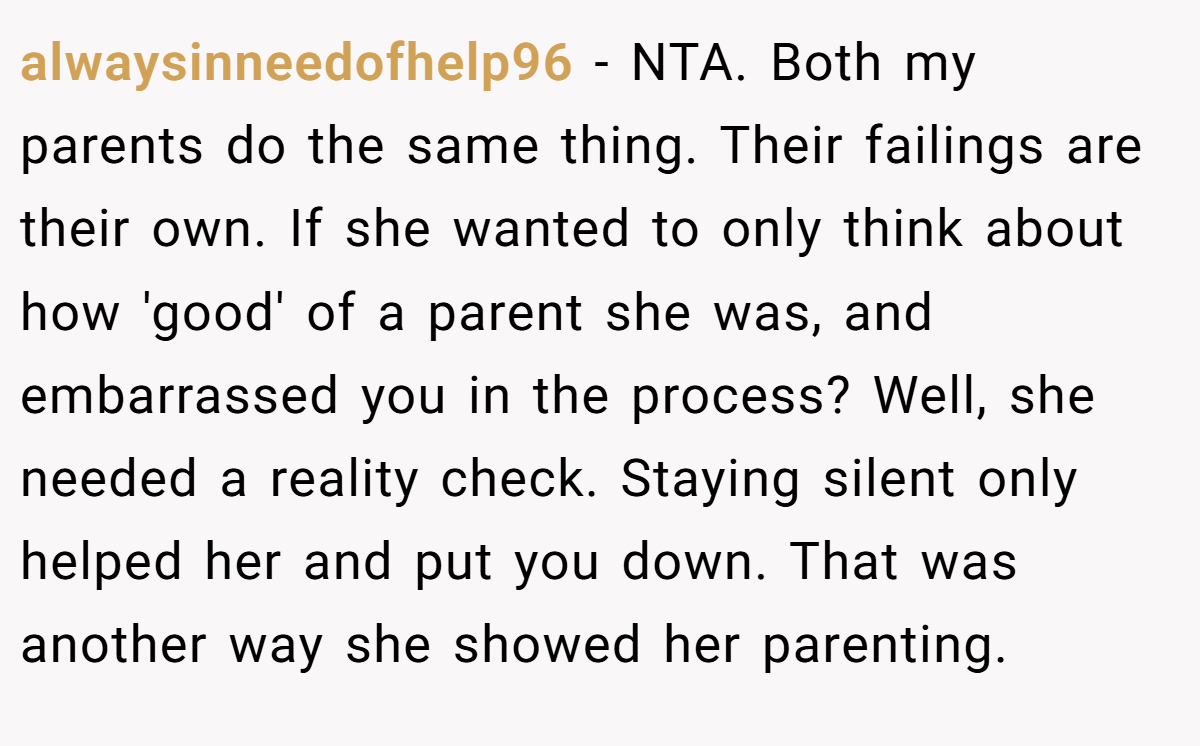 alwaysinneedofhelp96 − NTA. Both my parents do the same thing. Their failings are their own. If she wanted to only think about how 'good' of a parent she was, and embarrassed you in the process? Well, she needed a reality check. Staying silent only helped her and put you down. That was another way she showed her parenting.