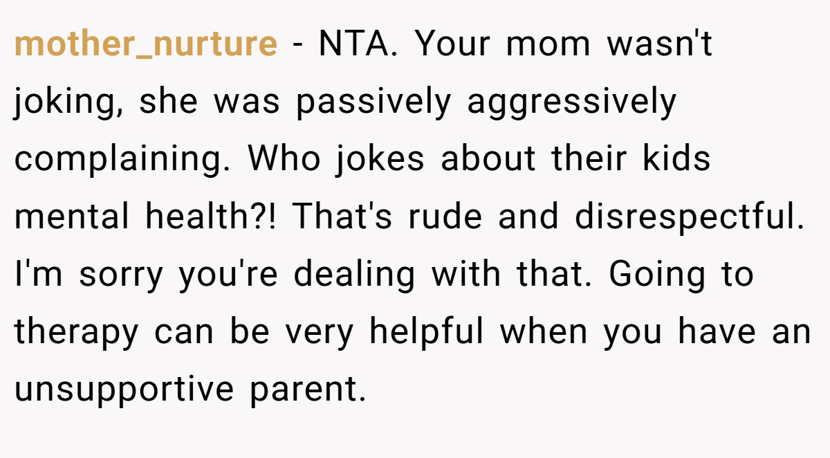mother_nurture − NTA. Your mom wasn't joking, she was passively aggressively complaining. Who jokes about their kids mental health?! That's rude and disrespectful. I'm sorry you're dealing with that. Going to therapy can be very helpful when you have an unsupportive parent.