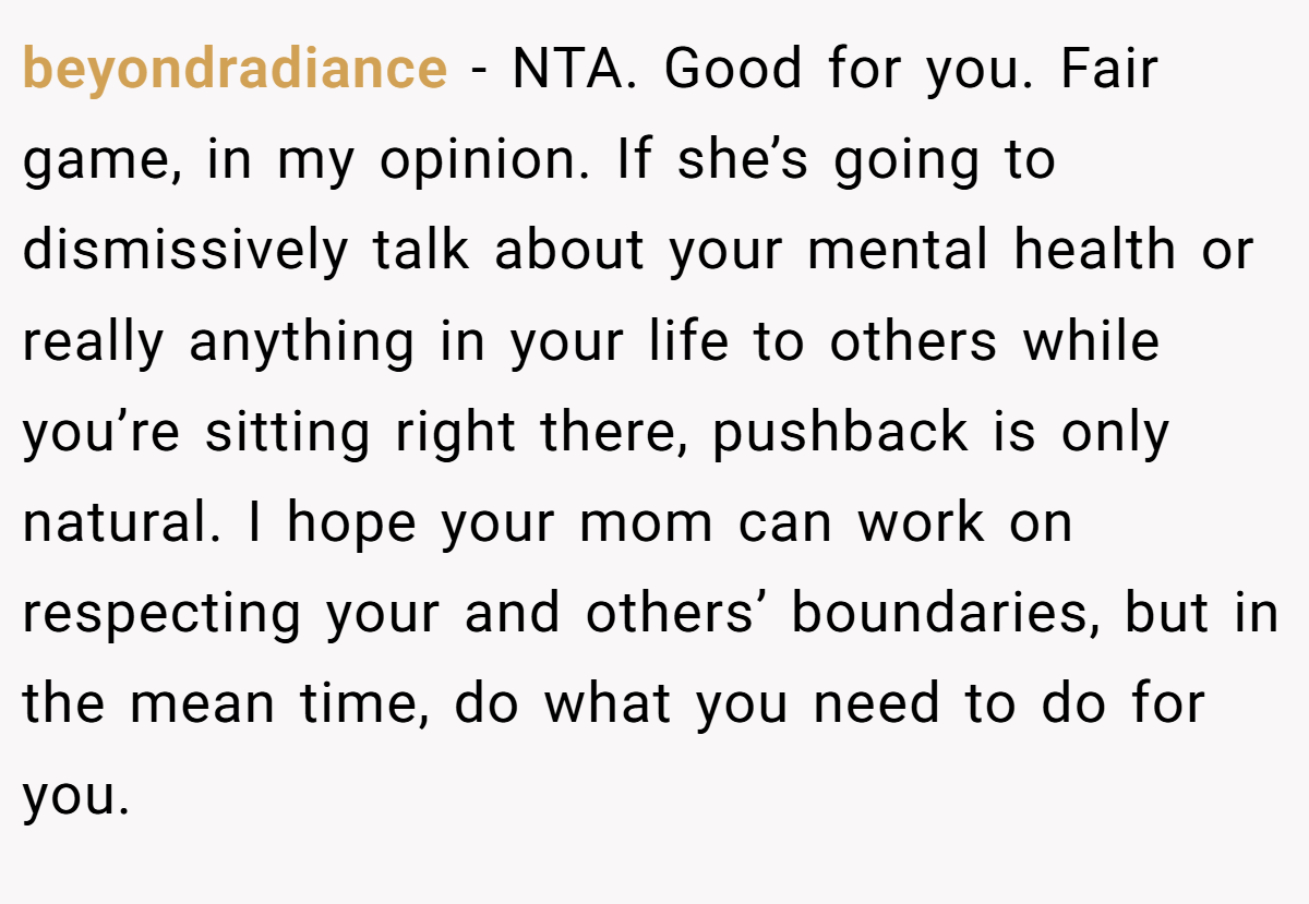 beyondradiance − NTA. Good for you. Fair game, in my opinion. If she’s going to dismissively talk about your mental health or really anything in your life to others while you’re sitting right there, pushback is only natural. I hope your mom can work on respecting your and others’ boundaries, but in the mean time, do what you need to do for you.