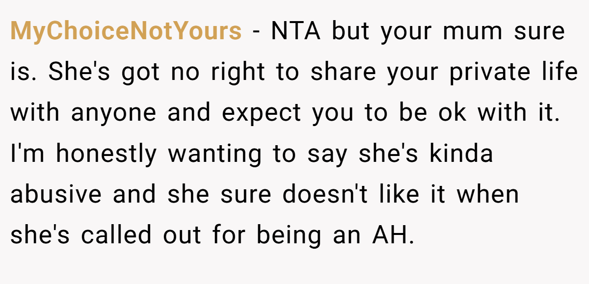 MyChoiceNotYours − NTA but your mum sure is. She's got no right to share your private life with anyone and expect you to be ok with it. I'm honestly wanting to say she's kinda abusive and she sure doesn't like it when she's called out for being an AH.