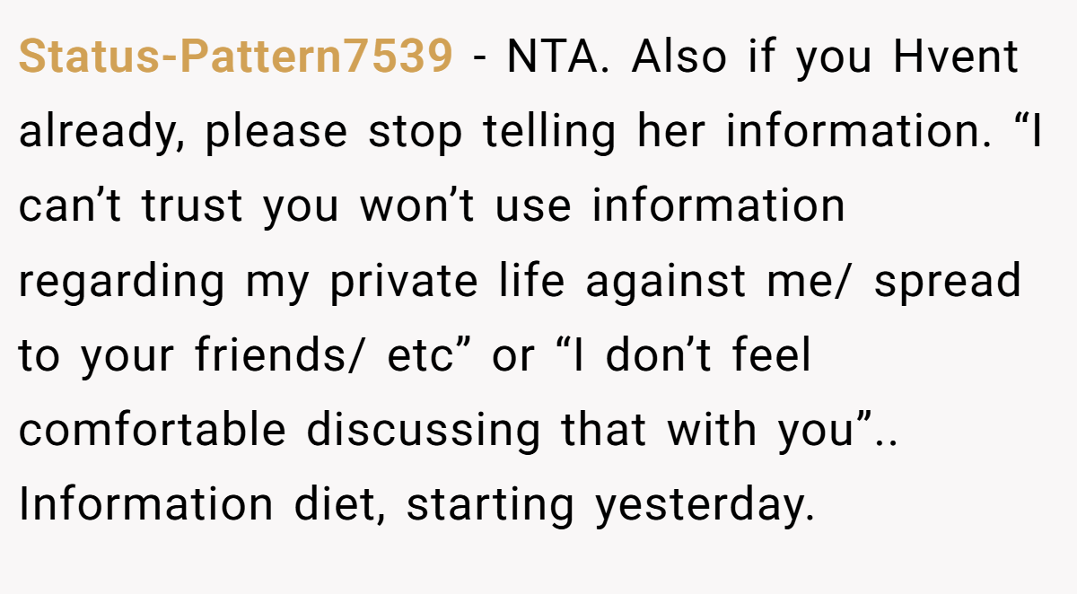 Status-Pattern7539 − NTA. Also if you Hvent already, please stop telling her information. “I can’t trust you won’t use information regarding my private life against me/ spread to your friends/ etc” or “I don’t feel comfortable discussing that with you”.. Information diet, starting yesterday.