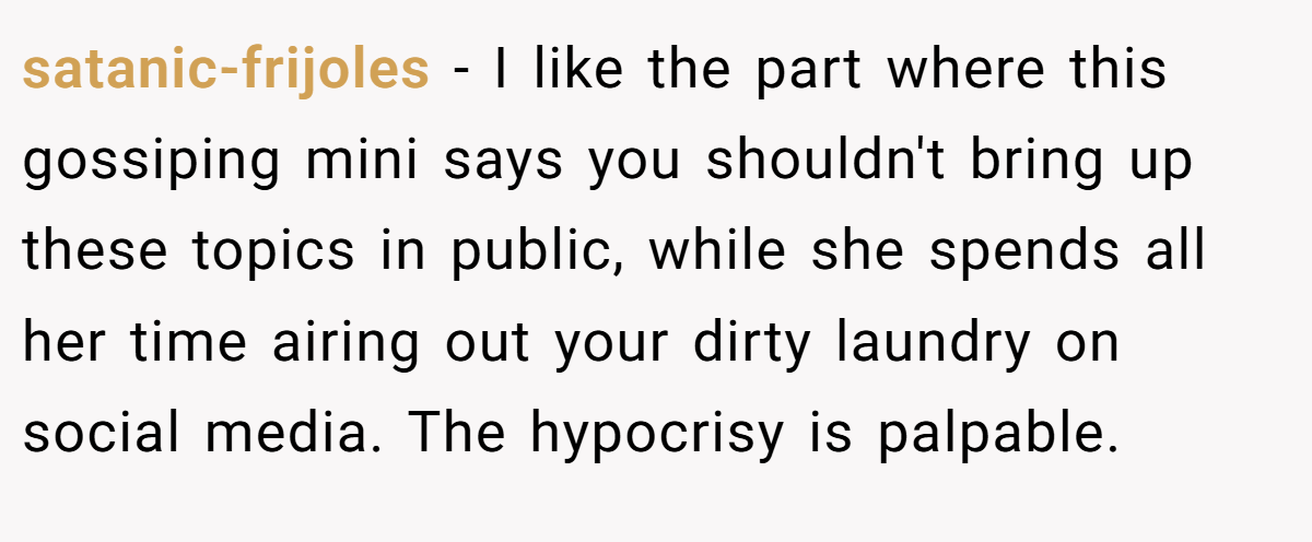 satanic-frijoles − I like the part where this gossiping mini says you shouldn't bring up these topics in public, while she spends all her time airing out your dirty laundry on social media. The hypocrisy is palpable.