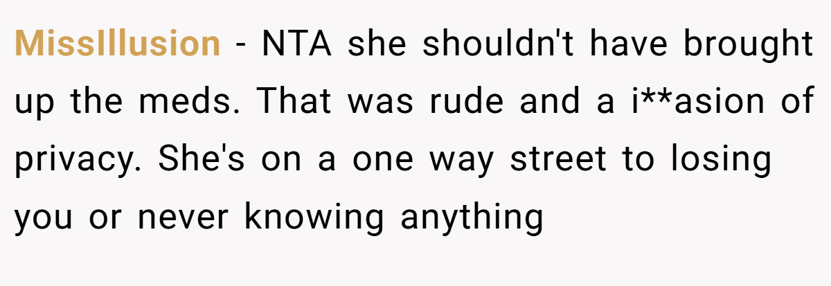 MissIllusion − NTA she shouldn't have brought up the meds. That was rude and a i**asion of privacy. She's on a one way street to losing you or never knowing anything