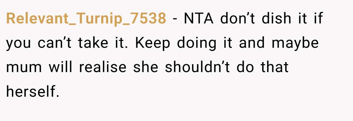Relevant_Turnip_7538 − NTA don’t dish it if you can’t take it. Keep doing it and maybe mum will realise she shouldn’t do that herself.