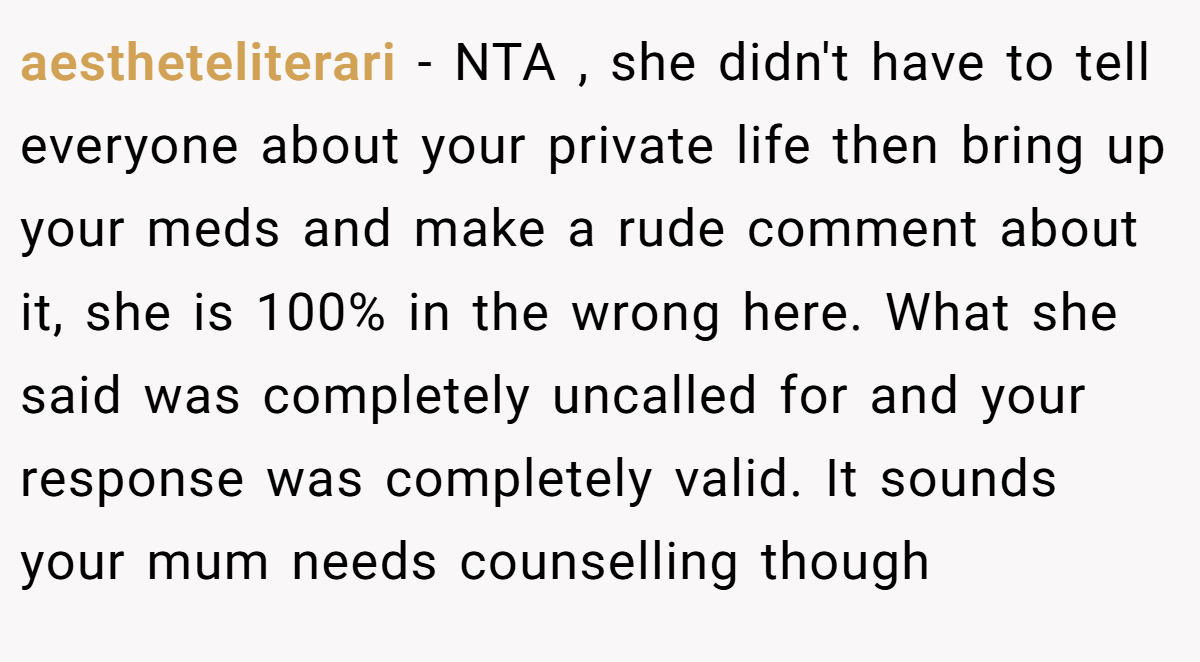aestheteliterari − NTA , she didn't have to tell everyone about your private life then bring up your meds and make a rude comment about it, she is 100% in the wrong here. What she said was completely uncalled for and your response was completely valid. It sounds your mum needs counselling though