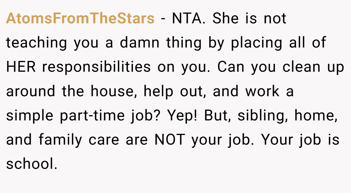 AtomsFromTheStars − NTA. She is not teaching you a damn thing by placing all of HER responsibilities on you. Can you clean up around the house, help out, and work a simple part-time job? Yep! But, sibling, home, and family care are NOT your job. Your job is school.