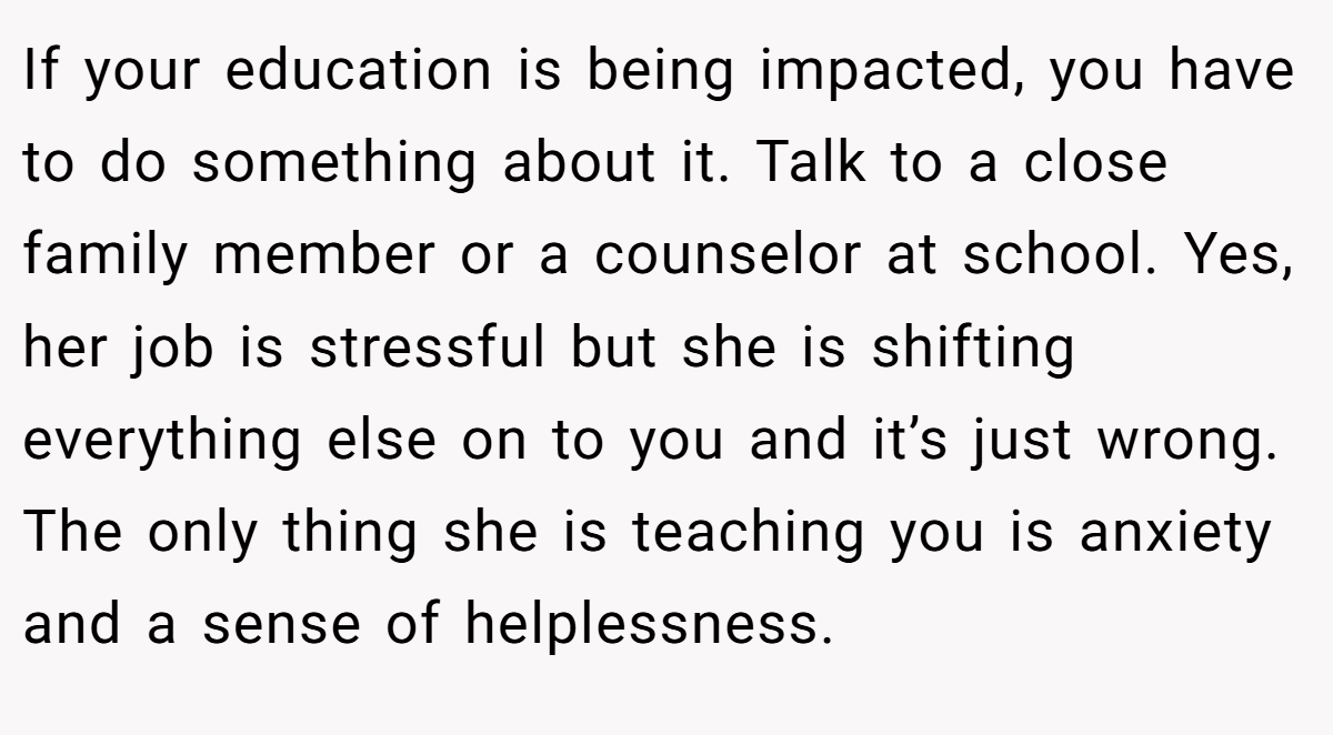 If your education is being impacted, you have to do something about it. Talk to a close family member or a counselor at school. Yes, her job is stressful but she is shifting everything else on to you and it’s just wrong. The only thing she is teaching you is anxiety and a sense of helplessness.
