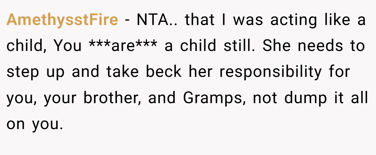 AmethysstFire − NTA.. that I was acting like a child, You ***are*** a child still. She needs to step up and take beck her responsibility for you, your brother, and Gramps, not dump it all on you.