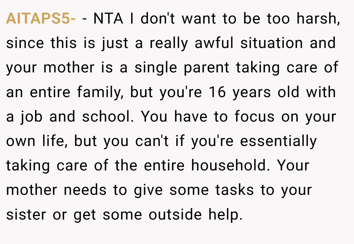 AITAPS5- − NTA I don't want to be too harsh, since this is just a really awful situation and your mother is a single parent taking care of an entire family, but you're 16 years old with a job and school. You have to focus on your own life, but you can't if you're essentially taking care of the entire household. Your mother needs to give some tasks to your sister or get some outside help.