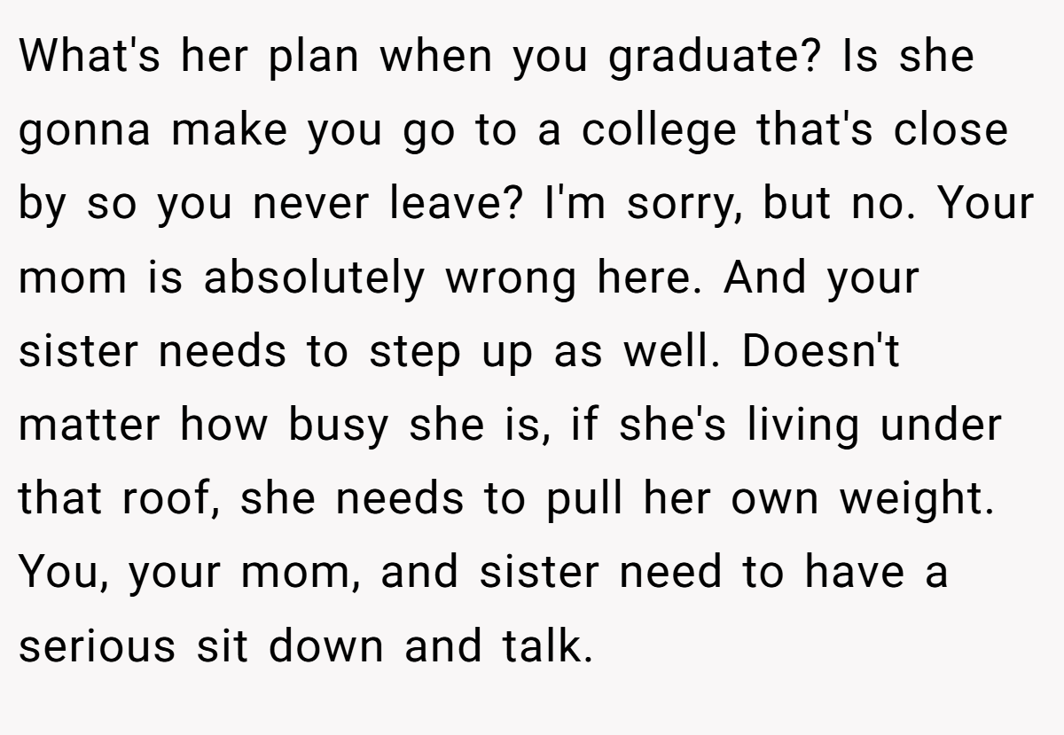What's her plan when you graduate? Is she gonna make you go to a college that's close by so you never leave? I'm sorry, but no. Your mom is absolutely wrong here. And your sister needs to step up as well. Doesn't matter how busy she is, if she's living under that roof, she needs to pull her own weight. You, your mom, and sister need to have a serious sit down and talk.