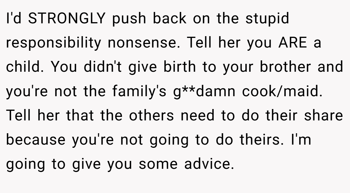 I'd STRONGLY push back on the stupid responsibility nonsense. Tell her you ARE a child. You didn't give birth to your brother and you're not the family's g**damn cook/maid. Tell her that the others need to do their share because you're not going to do theirs. I'm going to give you some advice.