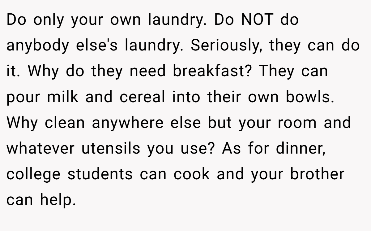 Do only your own laundry. Do NOT do anybody else's laundry. Seriously, they can do it. Why do they need breakfast? They can pour milk and cereal into their own bowls. Why clean anywhere else but your room and whatever utensils you use? As for dinner, college students can cook and your brother can help.