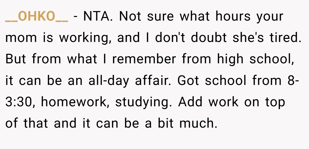 __OHKO__ − NTA. Not sure what hours your mom is working, and I don't doubt she's tired. But from what I remember from high school, it can be an all-day affair. Got school from 8-3:30, homework, studying. Add work on top of that and it can be a bit much.