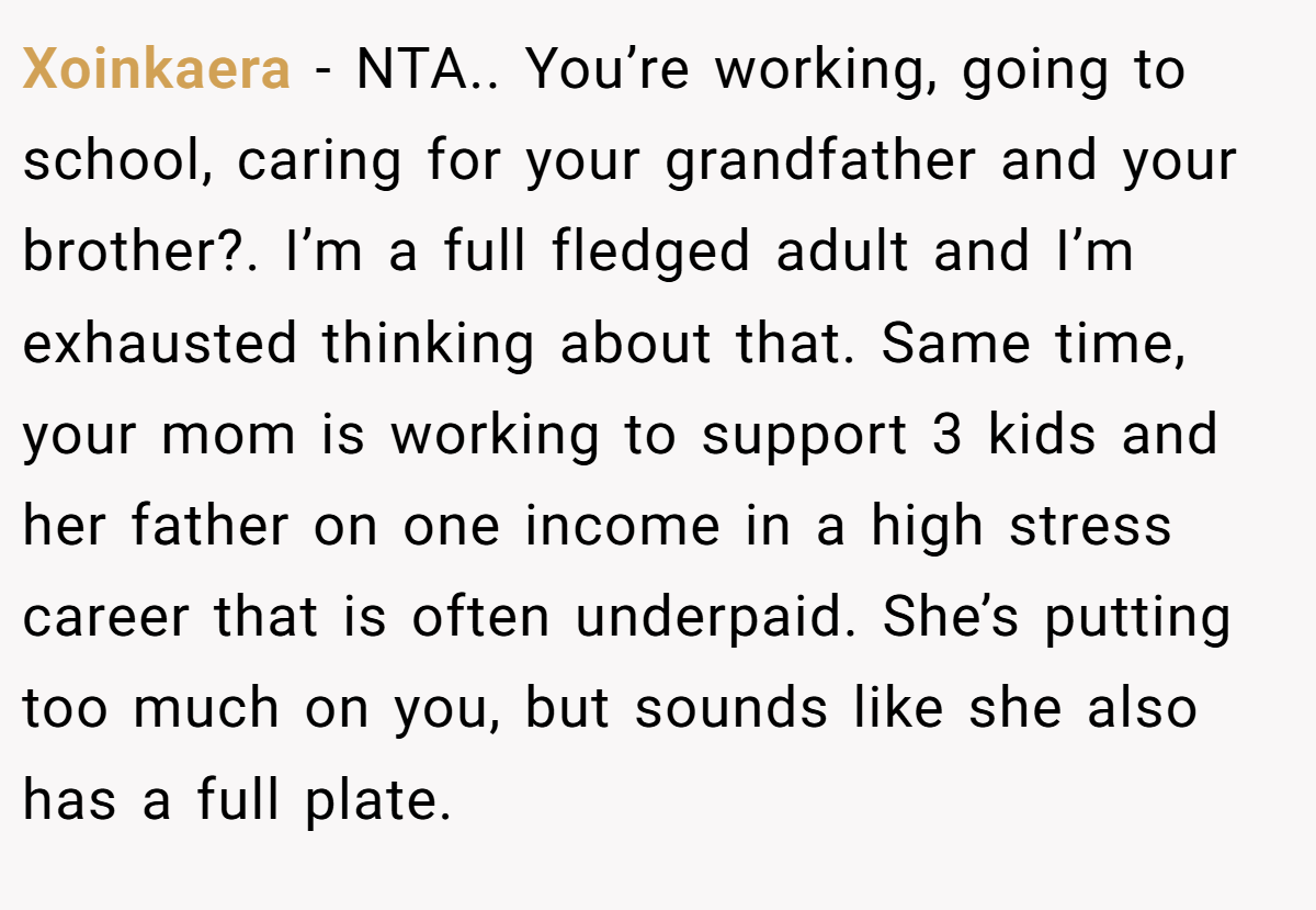 Xoinkaera − NTA.. You’re working, going to school, caring for your grandfather and your brother?. I’m a full fledged adult and I’m exhausted thinking about that. Same time, your mom is working to support 3 kids and her father on one income in a high stress career that is often underpaid. She’s putting too much on you, but sounds like she also has a full plate.