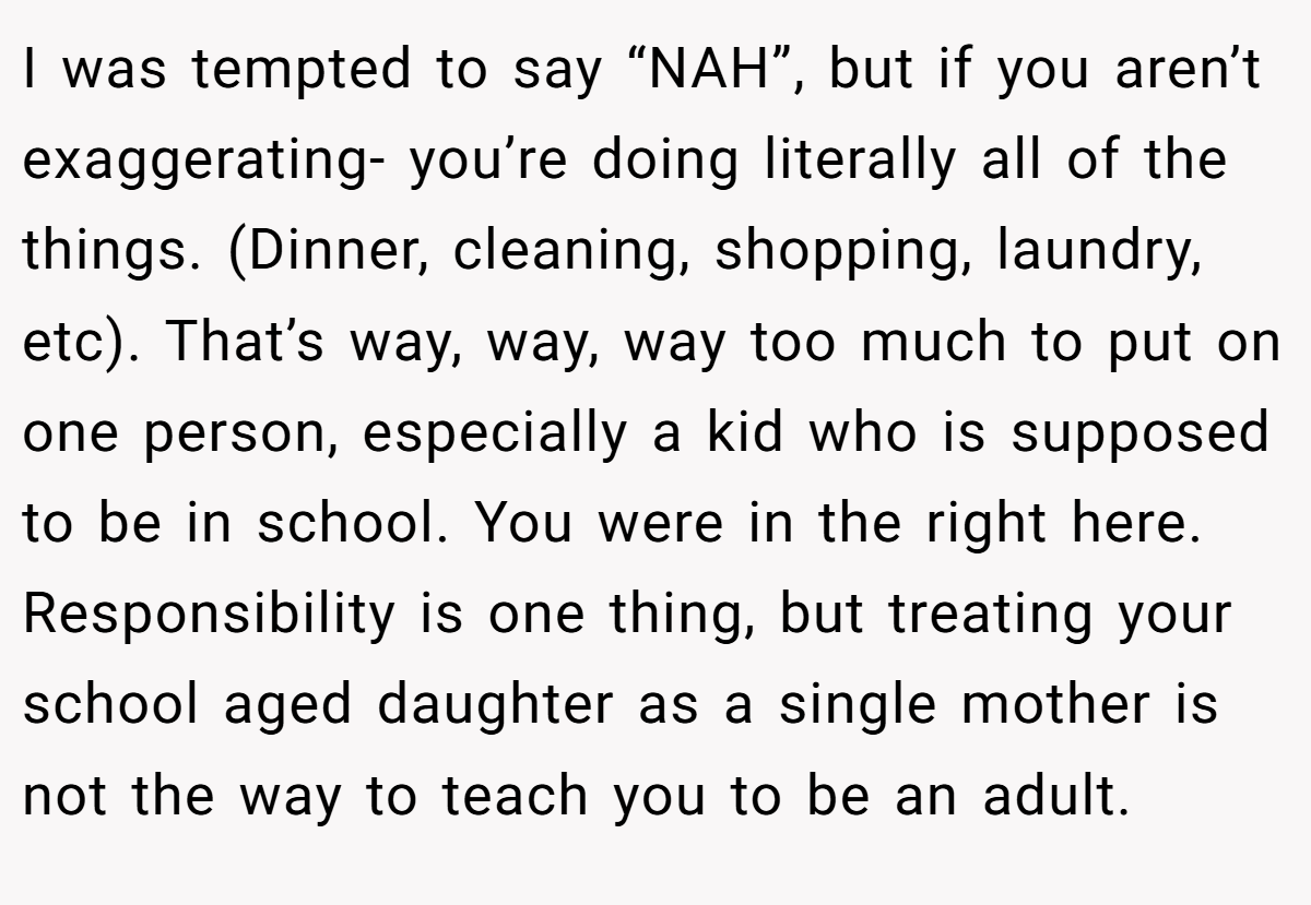I was tempted to say “NAH”, but if you aren’t exaggerating- you’re doing literally all of the things. (Dinner, cleaning, shopping, laundry, etc). That’s way, way, way too much to put on one person, especially a kid who is supposed to be in school. You were in the right here. Responsibility is one thing, but treating your school aged daughter as a single mother is not the way to teach you to be an adult.
