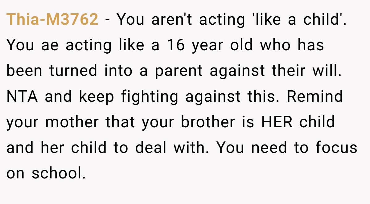 Thia-M3762 − You aren't acting 'like a child'. You ae acting like a 16 year old who has been turned into a parent against their will. NTA and keep fighting against this. Remind your mother that your brother is HER child and her child to deal with. You need to focus on school.