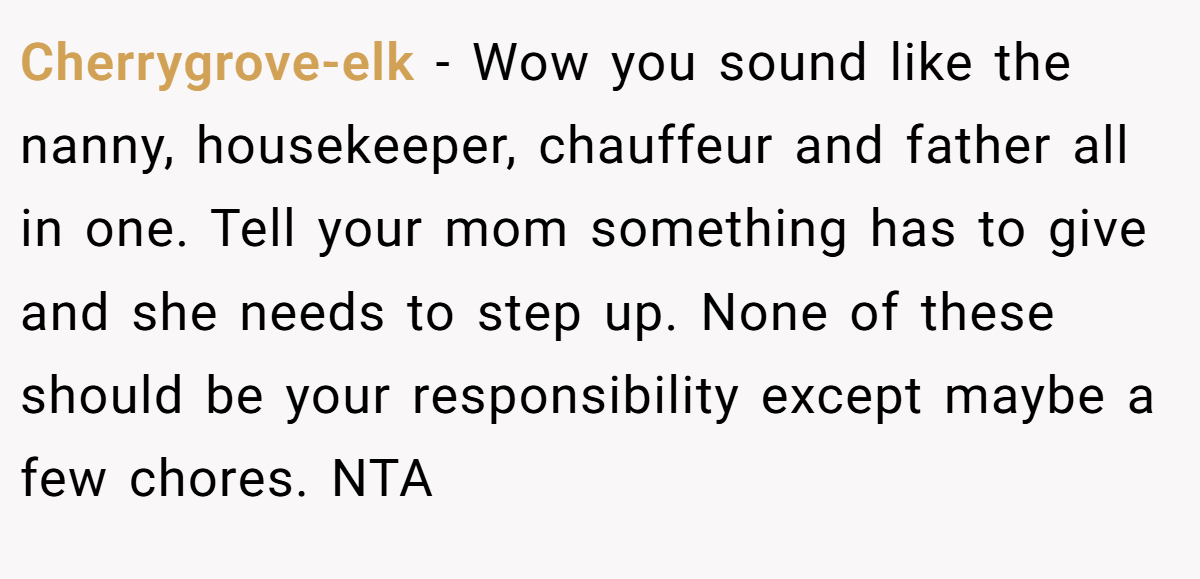Cherrygrove-elk − Wow you sound like the nanny, housekeeper, chauffeur and father all in one. Tell your mom something has to give and she needs to step up. None of these should be your responsibility except maybe a few chores. NTA