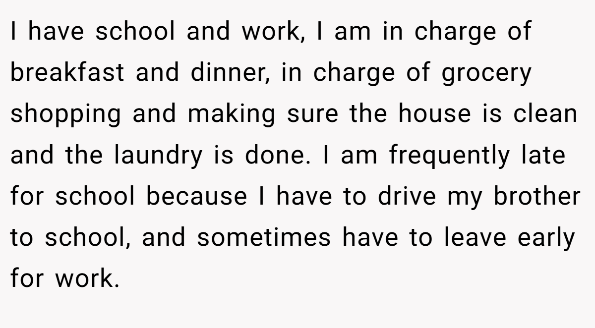 I have school and work, I am in charge of breakfast and dinner, in charge of grocery shopping and making sure the house is clean and the laundry is done. I am frequently late for school because I have to drive my brother to school, and sometimes have to leave early for work.