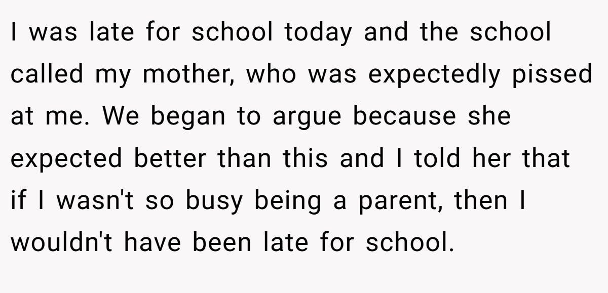 I was late for school today and the school called my mother, who was expectedly pissed at me. We began to argue because she expected better than this and I told her that if I wasn't so busy being a parent, then I wouldn't have been late for school.