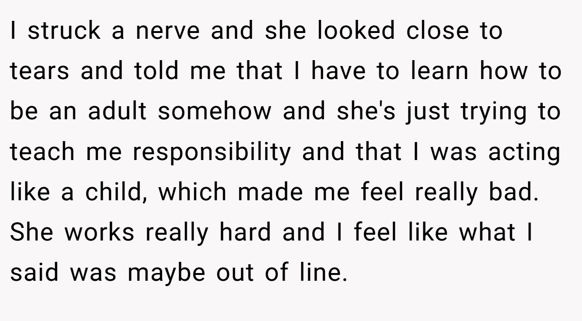 I struck a nerve and she looked close to tears and told me that I have to learn how to be an adult somehow and she's just trying to teach me responsibility and that I was acting like a child, which made me feel really bad. She works really hard and I feel like what I said was maybe out of line.