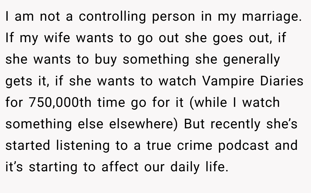 I am not a controlling person in my marriage. If my wife wants to go out she goes out, if she wants to buy something she generally gets it, if she wants to watch Vampire Diaries for 750,000th time go for it (while I watch something else elsewhere) But recently she’s started listening to a true crime podcast and it’s starting to affect our daily life.
