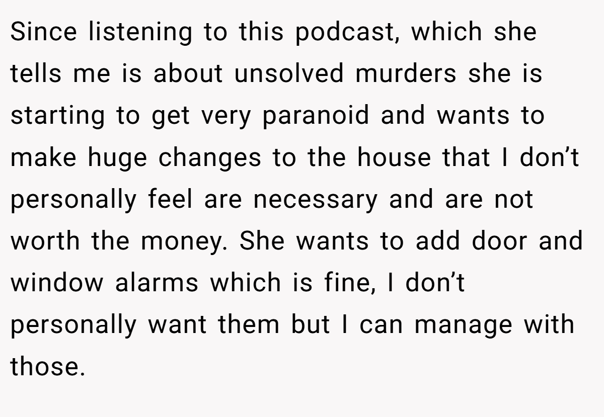 Since listening to this podcast, which she tells me is about unsolved murders she is starting to get very paranoid and wants to make huge changes to the house that I don’t personally feel are necessary and are not worth the money. She wants to add door and window alarms which is fine, I don’t personally want them but I can manage with those.