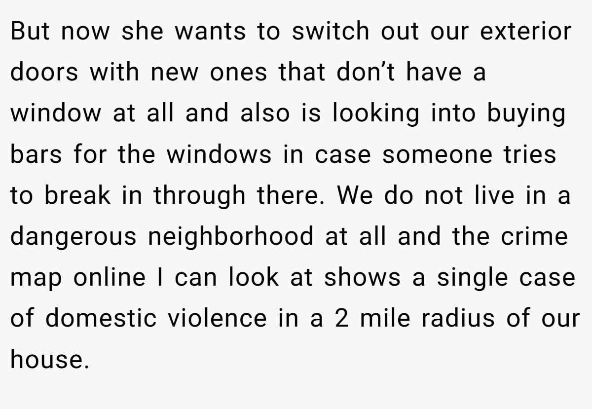 But now she wants to switch out our exterior doors with new ones that don’t have a window at all and also is looking into buying bars for the windows in case someone tries to break in through there. We do not live in a dangerous neighborhood at all and the crime map online I can look at shows a single case of domestic violence in a 2 mile radius of our house.