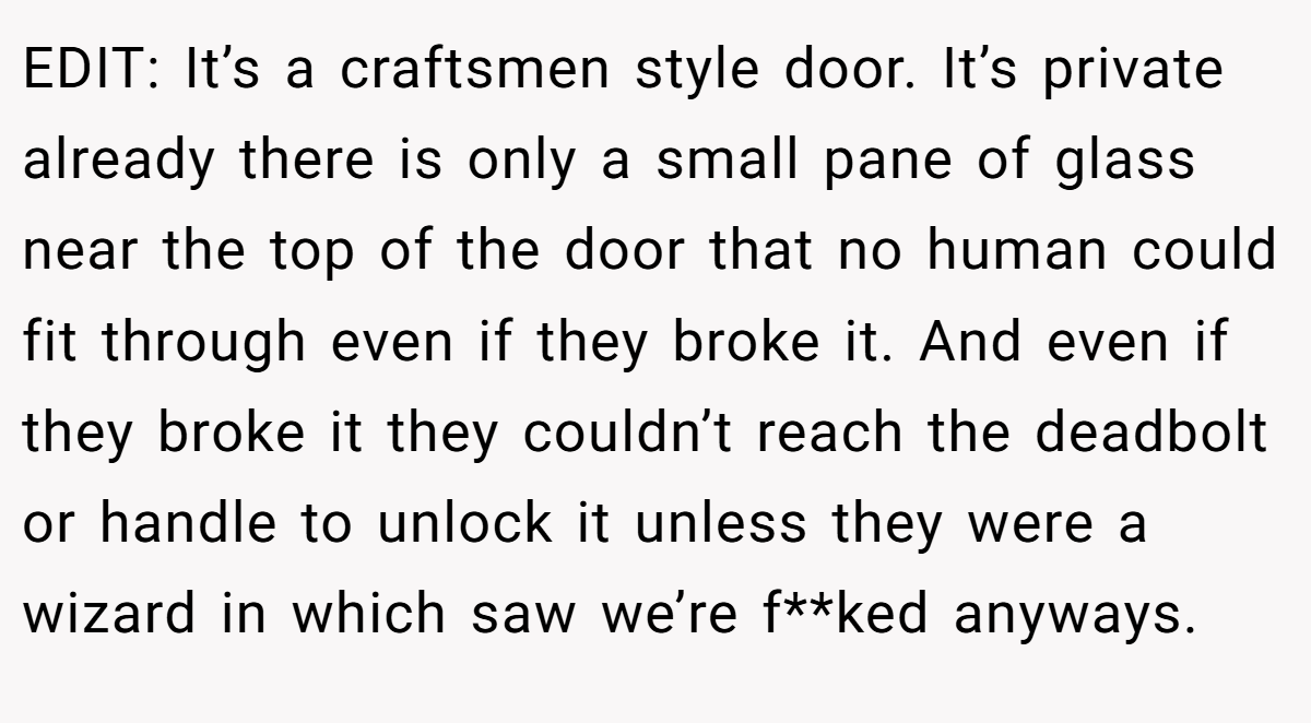 EDIT: It’s a craftsmen style door. It’s private already there is only a small pane of glass near the top of the door that no human could fit through even if they broke it. And even if they broke it they couldn’t reach the deadbolt or handle to unlock it unless they were a wizard in which saw we’re f**ked anyways.