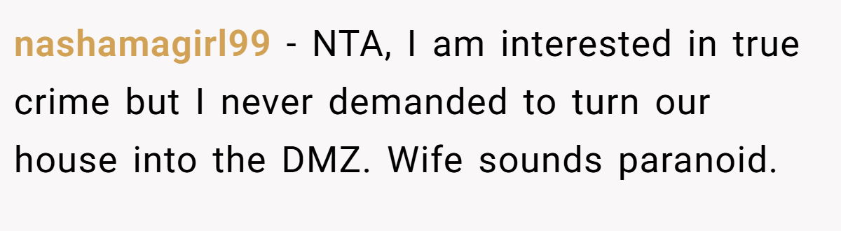 nashamagirl99 − NTA, I am interested in true crime but I never demanded to turn our house into the DMZ. Wife sounds paranoid.