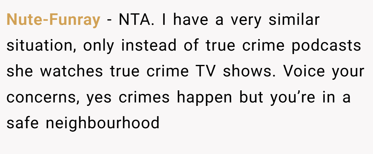 Nute-Funray − NTA. I have a very similar situation, only instead of true crime podcasts she watches true crime TV shows. Voice your concerns, yes crimes happen but you’re in a safe neighbourhood