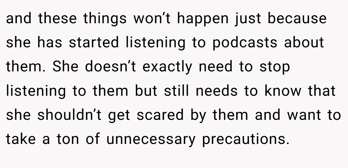 and these things won’t happen just because she has started listening to podcasts about them. She doesn’t exactly need to stop listening to them but still needs to know that she shouldn’t get scared by them and want to take a ton of unnecessary precautions.