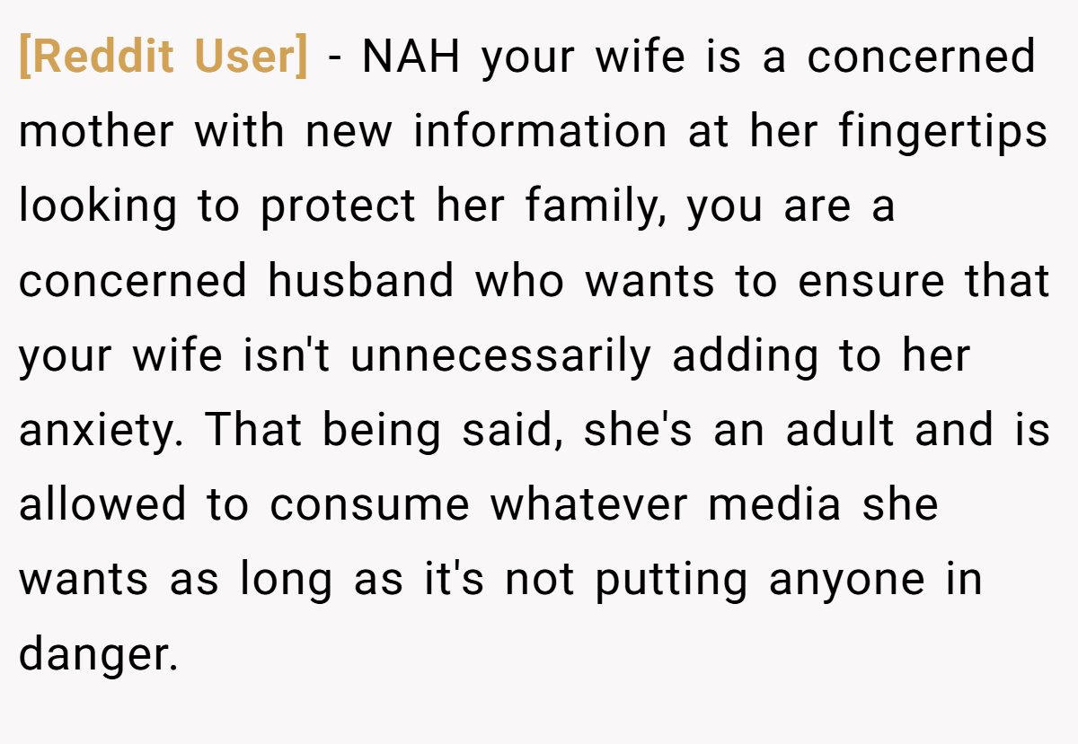 [Reddit User] − NAH your wife is a concerned mother with new information at her fingertips looking to protect her family, you are a concerned husband who wants to ensure that your wife isn't unnecessarily adding to her anxiety. That being said, she's an adult and is allowed to consume whatever media she wants as long as it's not putting anyone in danger.