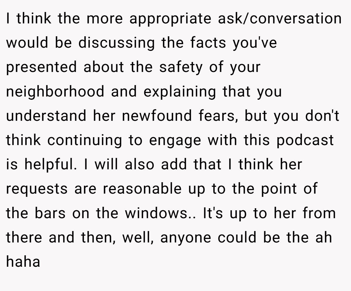 I think the more appropriate ask/conversation would be discussing the facts you've presented about the safety of your neighborhood and explaining that you understand her newfound fears, but you don't think continuing to engage with this podcast is helpful. I will also add that I think her requests are reasonable up to the point of the bars on the windows.. It's up to her from there and then, well, anyone could be the ah haha