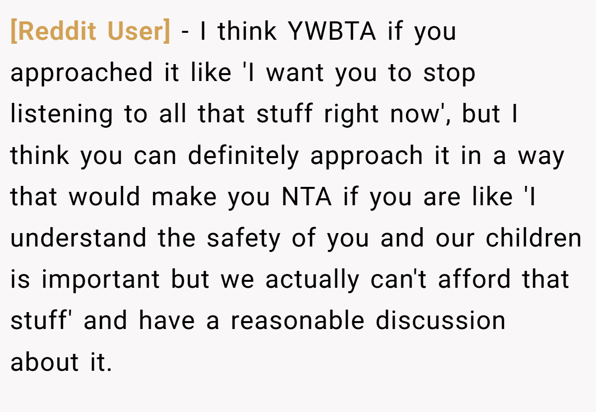 [Reddit User] − I think YWBTA if you approached it like 'I want you to stop listening to all that stuff right now', but I think you can definitely approach it in a way that would make you NTA if you are like 'I understand the safety of you and our children is important but we actually can't afford that stuff' and have a reasonable discussion about it.