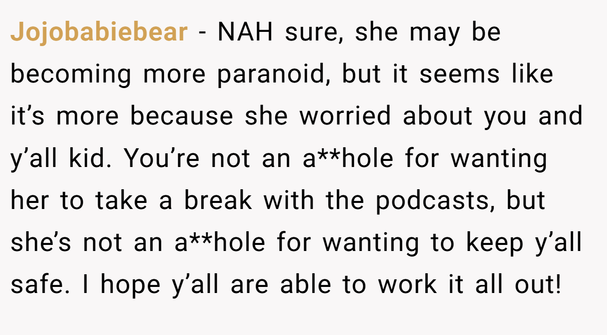 Jojobabiebear − NAH sure, she may be becoming more paranoid, but it seems like it’s more because she worried about you and y’all kid. You’re not an a**hole for wanting her to take a break with the podcasts, but she’s not an a**hole for wanting to keep y’all safe. I hope y’all are able to work it all out!