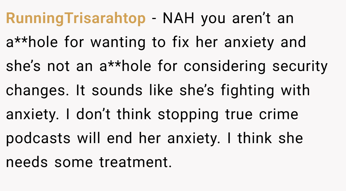 RunningTrisarahtop − NAH you aren’t an a**hole for wanting to fix her anxiety and she’s not an a**hole for considering security changes. It sounds like she’s fighting with anxiety. I don’t think stopping true crime podcasts will end her anxiety. I think she needs some treatment.