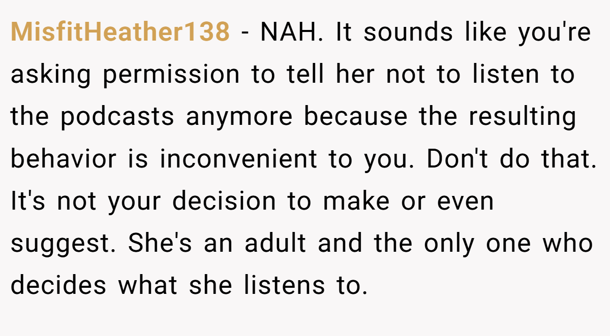 MisfitHeather138 − NAH. It sounds like you're asking permission to tell her not to listen to the podcasts anymore because the resulting behavior is inconvenient to you. Don't do that. It's not your decision to make or even suggest. She's an adult and the only one who decides what she listens to.