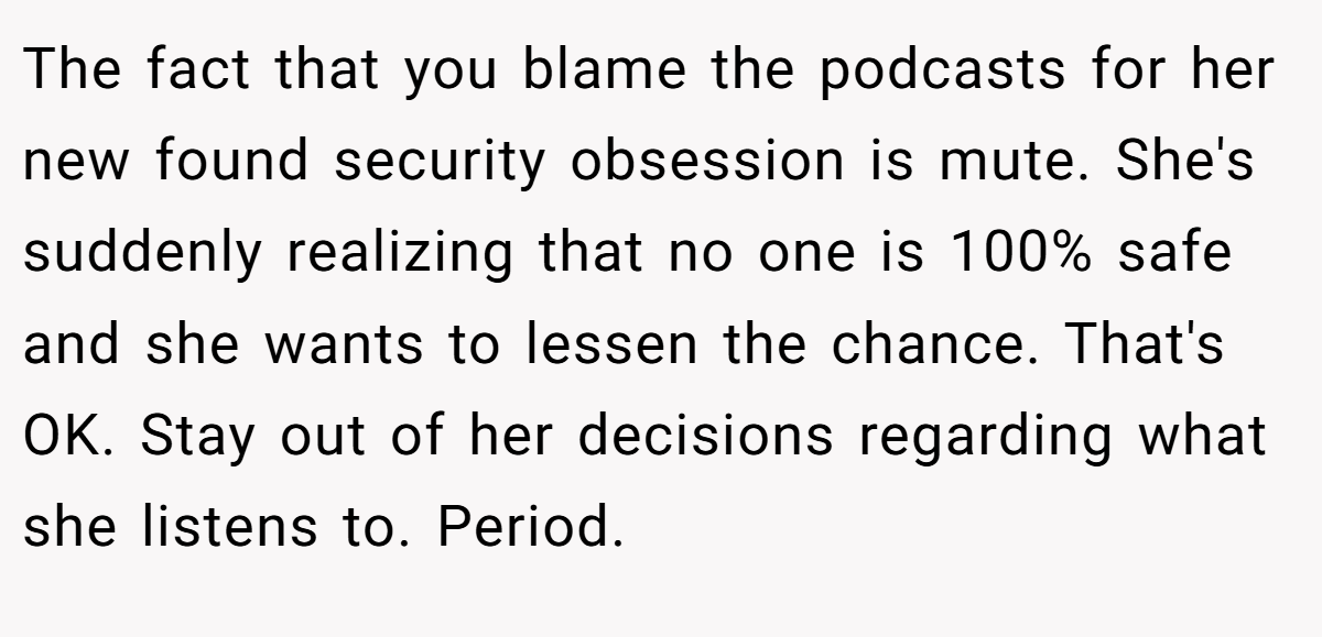 The fact that you blame the podcasts for her new found security obsession is mute. She's suddenly realizing that no one is 100% safe and she wants to lessen the chance. That's OK. Stay out of her decisions regarding what she listens to. Period.