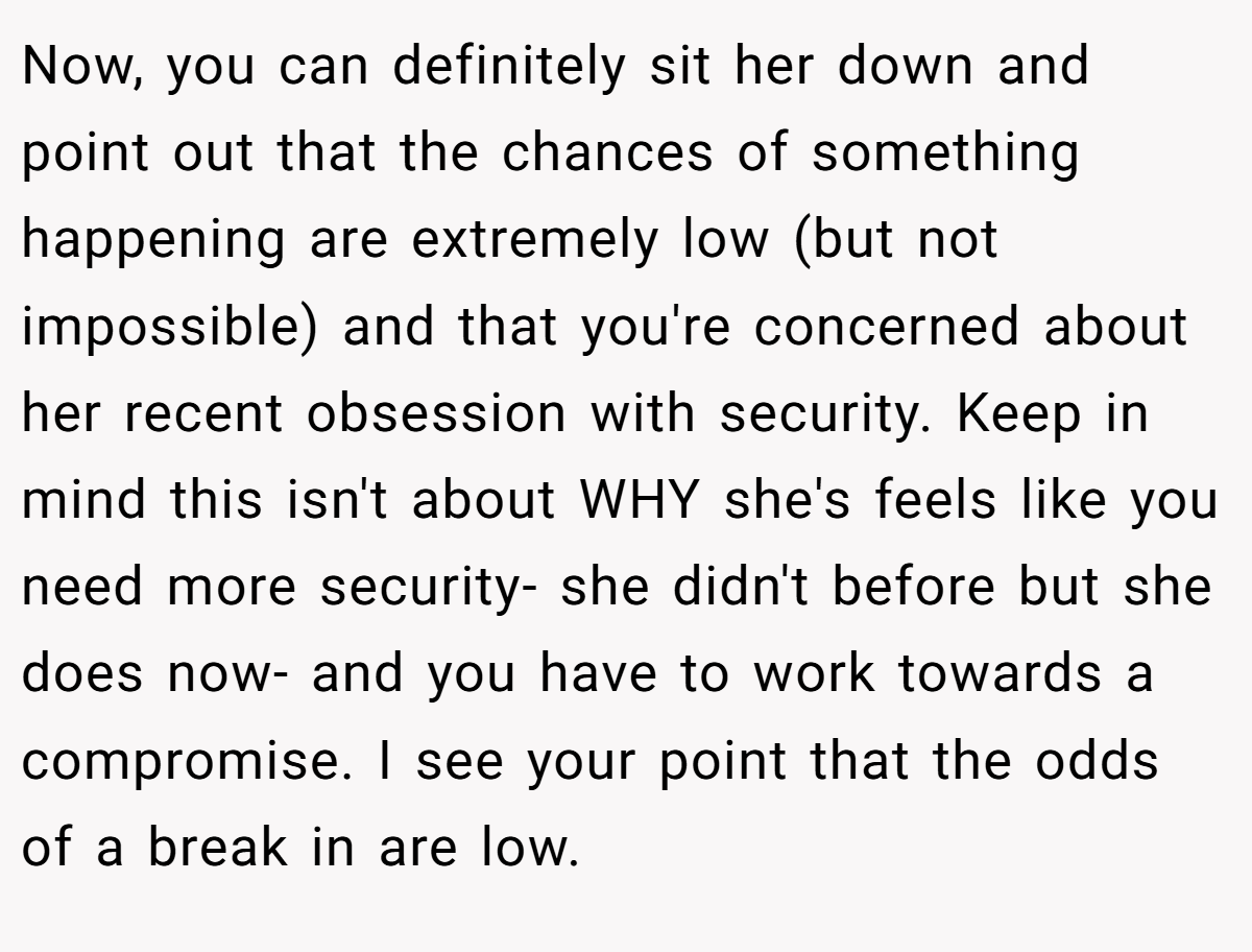 Now, you can definitely sit her down and point out that the chances of something happening are extremely low (but not impossible) and that you're concerned about her recent obsession with security. Keep in mind this isn't about WHY she's feels like you need more security- she didn't before but she does now- and you have to work towards a compromise. I see your point that the odds of a break in are low.