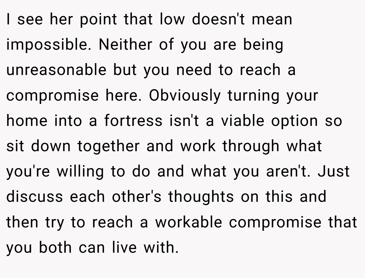 I see her point that low doesn't mean impossible. Neither of you are being unreasonable but you need to reach a compromise here. Obviously turning your home into a fortress isn't a viable option so sit down together and work through what you're willing to do and what you aren't. Just discuss each other's thoughts on this and then try to reach a workable compromise that you both can live with.